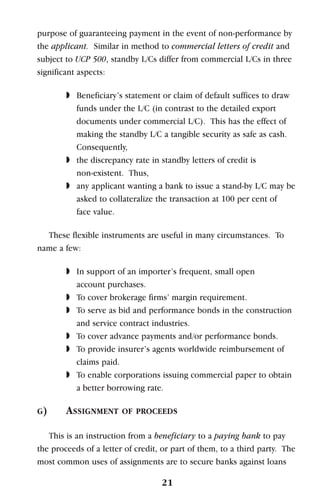 purpose of guaranteeing payment in the event of non-performance by
the applicant. Similar in method to commercial letters of credit and
subject to UCP 500, standby L/Cs differ from commercial L/Cs in three
significant aspects:
◗ Beneficiary’s statement or claim of default suffices to draw
funds under the L/C (in contrast to the detailed export
documents under commercial L/C). This has the effect of
making the standby L/C a tangible security as safe as cash.
Consequently,
◗ the discrepancy rate in standby letters of credit is
non-existent. Thus,
◗ any applicant wanting a bank to issue a stand-by L/C may be
asked to collateralize the transaction at 100 per cent of
face value.
These flexible instruments are useful in many circumstances. To
name a few:
◗ In support of an importer’s frequent, small open
account purchases.
◗ To cover brokerage firms’ margin requirement.
◗ To serve as bid and performance bonds in the construction
and service contract industries.
◗ To cover advance payments and/or performance bonds.
◗ To provide insurer’s agents worldwide reimbursement of
claims paid.
◗ To enable corporations issuing commercial paper to obtain
a better borrowing rate.
G) ASSIGNMENT OF PROCEEDS
This is an instruction from a beneficiary to a paying bank to pay
the proceeds of a letter of credit, or part of them, to a third party. The
most common uses of assignments are to secure banks against loans
21
 