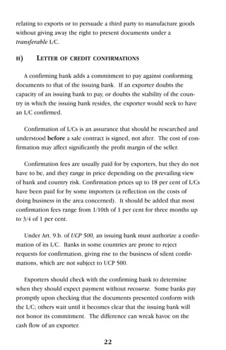 relating to exports or to persuade a third party to manufacture goods
without giving away the right to present documents under a
transferable L/C.
H) LETTER OF CREDIT CONFIRMATIONS
A confirming bank adds a commitment to pay against conforming
documents to that of the issuing bank. If an exporter doubts the
capacity of an issuing bank to pay, or doubts the stability of the coun-
try in which the issuing bank resides, the exporter would seek to have
an L/C confirmed.
Confirmation of L/Cs is an assurance that should be researched and
understood before a sale contract is signed, not after. The cost of con-
firmation may affect significantly the profit margin of the seller.
Confirmation fees are usually paid for by exporters, but they do not
have to be, and they range in price depending on the prevailing view
of bank and country risk. Confirmation prices up to 18 per cent of L/Cs
have been paid for by some importers (a reflection on the costs of
doing business in the area concerned). It should be added that most
confirmation fees range from 1/10th of 1 per cent for three months up
to 3/4 of 1 per cent.
Under Art. 9.b. of UCP 500, an issuing bank must authorize a confir-
mation of its L/C. Banks in some countries are prone to reject
requests for confirmation, giving rise to the business of silent confir-
mations, which are not subject to UCP 500.
Exporters should check with the confirming bank to determine
when they should expect payment without recourse. Some banks pay
promptly upon checking that the documents presented conform with
the L/C; others wait until it becomes clear that the issuing bank will
not honor its commitment. The difference can wreak havoc on the
cash flow of an exporter.
22
 