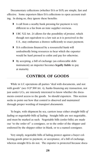Documentary collections (whether D/A or D/P) are simple, fast and
effective. Some exporters liken D/A collections to open account trad-
ing. In doing so, they ignore these benefits:
◗ A call from a nearby bank pressing for payment is very
different to a fax from an irate supplier overseas.
◗ URC 522 Art. 24 allows for the possibility of protest, which
though not equivalent to a law suit as it is perceived in the
U.S., may embarrass a drawee sufficiently to exact payment.
◗ D/A collections financed by a resourceful bank will
undoubtedly bring resources to bear which the exporter
would be hard pressed to enlist and pay for otherwise.
◗ By accepting, a bill of exchange (an enforceable debt
instrument) an importer becomes legally liable to pay
at maturity.
CONTROL OF GOODS
While in L/C operations all parties “deal with documents, and not
with goods” (see UCP 500 Art. 4), banks financing any transaction, not
just under L/Cs, are intensely interested to know whether the docu-
ments control access to the goods. So should exporters. This section
seeks to point out how that control is observed and maintained
through proper wording of transport documents.
To begin, with shipment by sea, carriers issue either straight bills of
lading or negotiable bills of lading. Straight bills are not negotiable,
and must be marked as such. Negotiable bills (order bills) are made
out “to the order of” a consignee, or to the order of the shipper and
endorsed by the shipper either in blank, or to a named consignee.
Very simply, negotiable bills of lading protect against a buyer col-
lecting goods prior to payment, or acceptance, of a bill of exchange,
whereas straight B/Ls do not. The exporter is protected because docu-
28
 