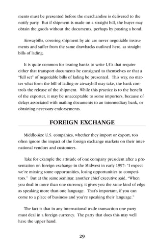ments must be presented before the merchandise is delivered to the
notify party. But if shipment is made on a straight bill, the buyer may
obtain the goods without the documents, perhaps by posting a bond.
Airwaybills, covering shipment by air, are never negotiable instru-
ments and suffer from the same drawbacks outlined here, as straight
bills of lading.
It is quite common for issuing banks to write L/Cs that require
either that transport documents be consigned to themselves or that a
“full set” of negotiable bills of lading be presented. This way, no mat-
ter what form the bill of lading or airwaybill may take, the bank con-
trols the release of the shipment. While this practice is to the benefit
of the exporter, it may be unacceptable to some importers, because of
delays associated with mailing documents to an intermediary bank, or
obtaining necessary endorsements.
FOREIGN EXCHANGE
Middle-size U.S. companies, whether they import or export, too
often ignore the impact of the foreign exchange markets on their inter-
national vendors and customers.
Take for example the attitude of one company president after a pre-
sentation on foreign exchange in the Midwest in early 1997: “I expect
we’re missing some opportunities, losing opportunities to competi-
tors.” But at the same seminar, another chief executive said, “When
you deal in more than one currency, it gives you the same kind of edge
as speaking more than one language. That’s important, if you can
come to a place of business and you’re speaking their language.”
The fact is that in any international trade transaction one party
must deal in a foreign currency. The party that does this may well
have the upper hand.
29
 
