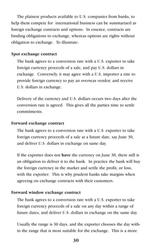 The plainest products available to U.S. companies from banks, to
help them compete for international business can be summarized as
foreign exchange contracts and options. In essence, contracts are
binding obligations to exchange, whereas options are rights without
obligation to exchange. To illustrate:
Spot exchange contract
The bank agrees to a conversion rate with a U.S. exporter to take
foreign currency proceeds of a sale, and pay U.S. dollars in
exchange. Conversely, it may agree with a U.S. importer a rate to
provide foreign currency to pay an overseas vendor, and receive
U.S. dollars in exchange.
Delivery of the currency and U.S. dollars occurs two days after the
conversion rate is agreed. This gives all the parties time to settle
commitments.
Forward exchange contract
The bank agrees to a conversion rate with a U.S. exporter to take
foreign currency proceeds of a sale at a future date, say June 30,
and deliver U.S. dollars in exchange on same day.
If the exporter does not have the currency on June 30, there still is
an obligation to deliver it to the bank. In practice the bank will buy
the foreign currency in the market and settle the profit, or loss,
with the exporter. This is why prudent banks take margins when
agreeing on exchange contracts with their customers.
Forward window exchange contract
The bank agrees to a conversion rate with a U.S. exporter to take
foreign currency proceeds of a sale on any day within a range of
future dates, and deliver U.S. dollars in exchange on the same day.
Usually the range is 30 days, and the exporter chooses the day with-
in the range that is most suitable for the exchange. This is a more
30
 