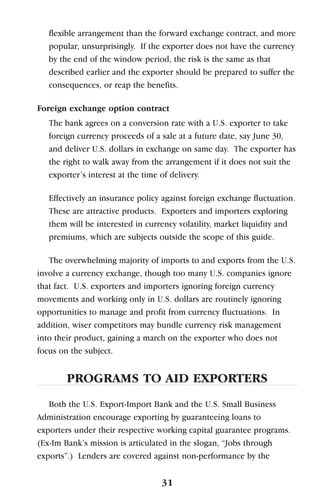 flexible arrangement than the forward exchange contract, and more
popular, unsurprisingly. If the exporter does not have the currency
by the end of the window period, the risk is the same as that
described earlier and the exporter should be prepared to suffer the
consequences, or reap the benefits.
Foreign exchange option contract
The bank agrees on a conversion rate with a U.S. exporter to take
foreign currency proceeds of a sale at a future date, say June 30,
and deliver U.S. dollars in exchange on same day. The exporter has
the right to walk away from the arrangement if it does not suit the
exporter’s interest at the time of delivery.
Effectively an insurance policy against foreign exchange fluctuation.
These are attractive products. Exporters and importers exploring
them will be interested in currency volatility, market liquidity and
premiums, which are subjects outside the scope of this guide.
The overwhelming majority of imports to and exports from the U.S.
involve a currency exchange, though too many U.S. companies ignore
that fact. U.S. exporters and importers ignoring foreign currency
movements and working only in U.S. dollars are routinely ignoring
opportunities to manage and profit from currency fluctuations. In
addition, wiser competitors may bundle currency risk management
into their product, gaining a march on the exporter who does not
focus on the subject.
PROGRAMS TO AID EXPORTERS
Both the U.S. Export-Import Bank and the U.S. Small Business
Administration encourage exporting by guaranteeing loans to
exporters under their respective working capital guarantee programs.
(Ex-Im Bank’s mission is articulated in the slogan, “Jobs through
exports”.) Lenders are covered against non-performance by the
31
 