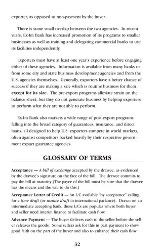 exporter, as opposed to non-payment by the buyer.
There is some small overlap between the two agencies. In recent
years, Ex-Im Bank has increased promotion of its programs to smaller
businesses as well as training and delegating commercial banks to use
its facilities independently.
Exporters must have at least one year’s experience before engaging
either of these agencies. Information is available from many banks or
from some city and state business development agencies and from the
U.S. agencies themselves. Generally, exporters have a better chance of
success if they are making a sale which is routine business for them
except for its size. The pre-export programs alleviate strain on the
balance sheet, but they do not generate business by helping exporters
to perform what they are not able to perform.
Ex-Im Bank also markets a wide range of post-export programs
falling into the broad category of guarantees, insurance, and direct
loans, all designed to help U.S. exporters compete in world markets,
often against competitors backed heavily by their respective govern-
ment export guarantee agencies.
GLOSSARY OF TERMS
Acceptance — A bill of exchange accepted by the drawee, as evidenced
by the drawee’s signature on the face of the bill. The drawee commits to
pay the bill at maturity (The payee of the bill must be sure that the drawee
has the means and the will to do this.)
Acceptance Letter of Credit — An L/C available “by acceptance” calling
for a time draft (or usance draft in international parlance). Drawn on an
intermediate accepting bank, these L/Cs are popular where both buyer
and seller need interim finance to facilitate cash flow.
Advance Payment — The buyer delivers cash to the seller before the sell-
er releases the goods. Some sellers ask for this in part payment to show
good faith on the part of the buyer and also to enhance their cash flow
32
 