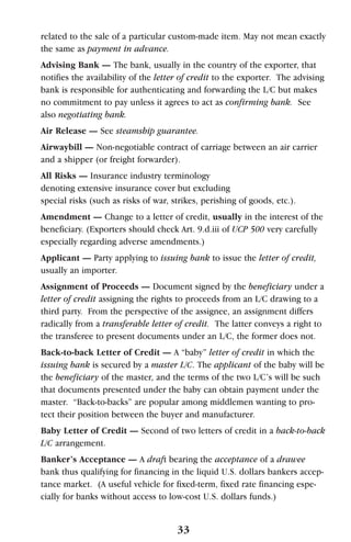related to the sale of a particular custom-made item. May not mean exactly
the same as payment in advance.
Advising Bank — The bank, usually in the country of the exporter, that
notifies the availability of the letter of credit to the exporter. The advising
bank is responsible for authenticating and forwarding the L/C but makes
no commitment to pay unless it agrees to act as confirming bank. See
also negotiating bank.
Air Release — See steamship guarantee.
Airwaybill — Non-negotiable contract of carriage between an air carrier
and a shipper (or freight forwarder).
All Risks — Insurance industry terminology
denoting extensive insurance cover but excluding
special risks (such as risks of war, strikes, perishing of goods, etc.).
Amendment — Change to a letter of credit, usually in the interest of the
beneficiary. (Exporters should check Art. 9.d.iii of UCP 500 very carefully
especially regarding adverse amendments.)
Applicant — Party applying to issuing bank to issue the letter of credit,
usually an importer.
Assignment of Proceeds — Document signed by the beneficiary under a
letter of credit assigning the rights to proceeds from an L/C drawing to a
third party. From the perspective of the assignee, an assignment differs
radically from a transferable letter of credit. The latter conveys a right to
the transferee to present documents under an L/C, the former does not.
Back-to-back Letter of Credit — A “baby” letter of credit in which the
issuing bank is secured by a master L/C. The applicant of the baby will be
the beneficiary of the master, and the terms of the two L/C’s will be such
that documents presented under the baby can obtain payment under the
master. “Back-to-backs” are popular among middlemen wanting to pro-
tect their position between the buyer and manufacturer.
Baby Letter of Credit — Second of two letters of credit in a back-to-back
L/C arrangement.
Banker’s Acceptance — A draft bearing the acceptance of a drawee
bank thus qualifying for financing in the liquid U.S. dollars bankers accep-
tance market. (A useful vehicle for fixed-term, fixed rate financing espe-
cially for banks without access to low-cost U.S. dollars funds.)
33
 