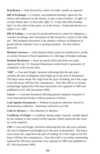 Beneficiary — Party favored by a letter of credit, usually an exporter.
Bill of Exchange — A written, unconditional demand, signed by the
drawer and addressed to the drawee, to pay a sum of money “at sight” or
at some future date (“x days after sight” or “x days after bill of lading
date”) to the order of the payee, or to the bearer. Frequently known as a
draft or as a “bill.”
Bill of Lading — A receipt for goods delivered to carrier for shipment, a
contract of carriage and a document of title issued by a carrier to the ship-
per. This transport document is the primary evidence of shipment of
goods and the exporter’s key to prompt payment. See also charter
party B/L.
Blocked Currency — Cash deposit which cannot be transferred to anoth-
er country because of local regulations or a shortage of foreign exchange.
Bonded Warehouse — Store for goods held until duties are paid,
approved by the U.S. Treasury Department under bond or guarantee of
compliance with revenue laws.
“C&F” — Cost and Freight: Incoterm indicating that the sale price
includes all costs of shipment and freight up to the port of destination.
The buyer must insure the cargo from the port of loading, for if the cargo
is lost the buyer will bear the consequence. Note that C&F is an archaic
terminology replaced by CFR since Incoterms were updated in 1989 and
published in ICC 460 (Incoterms 1990).
Carnet — A customs document allowing special categories of goods to
cross international borders without payment of duties.
Cash Against Documents — Method of payment otherwise known as
documentary collection. Sometimes referred to as CAD.
Cash in Advance — Also Payment in Advance.
Certificate of Origin — Certificate stating origin of goods, usually signed
by the embassy in the country of the exporter which represents the coun-
try of the importer.
CFR — Cost and Freight: Incoterm indicating that the sale price includes
all costs of shipment and freight up to the port of destination. The buyer
must insure the cargo from the port of loading, for if the cargo is lost the
buyer will bear the consequence. Note that C&F is an archaic terminology
replaced by CFR since Incoterms were updated in 1989 and published in
ICC 460 (Incoterms 1990).
34
 