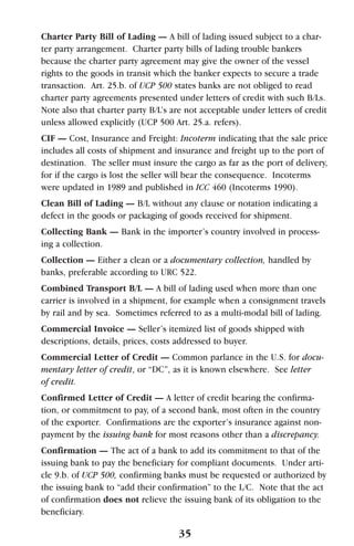 Charter Party Bill of Lading — A bill of lading issued subject to a char-
ter party arrangement. Charter party bills of lading trouble bankers
because the charter party agreement may give the owner of the vessel
rights to the goods in transit which the banker expects to secure a trade
transaction. Art. 25.b. of UCP 500 states banks are not obliged to read
charter party agreements presented under letters of credit with such B/Ls.
Note also that charter party B/L’s are not acceptable under letters of credit
unless allowed explicitly (UCP 500 Art. 25.a. refers).
CIF — Cost, Insurance and Freight: Incoterm indicating that the sale price
includes all costs of shipment and insurance and freight up to the port of
destination. The seller must insure the cargo as far as the port of delivery,
for if the cargo is lost the seller will bear the consequence. Incoterms
were updated in 1989 and published in ICC 460 (Incoterms 1990).
Clean Bill of Lading — B/L without any clause or notation indicating a
defect in the goods or packaging of goods received for shipment.
Collecting Bank — Bank in the importer’s country involved in process-
ing a collection.
Collection — Either a clean or a documentary collection, handled by
banks, preferable according to URC 522.
Combined Transport B/L — A bill of lading used when more than one
carrier is involved in a shipment, for example when a consignment travels
by rail and by sea. Sometimes referred to as a multi-modal bill of lading.
Commercial Invoice — Seller’s itemized list of goods shipped with
descriptions, details, prices, costs addressed to buyer.
Commercial Letter of Credit — Common parlance in the U.S. for docu-
mentary letter of credit, or “DC”, as it is known elsewhere. See letter
of credit.
Confirmed Letter of Credit — A letter of credit bearing the confirma-
tion, or commitment to pay, of a second bank, most often in the country
of the exporter. Confirmations are the exporter’s insurance against non-
payment by the issuing bank for most reasons other than a discrepancy.
Confirmation — The act of a bank to add its commitment to that of the
issuing bank to pay the beneficiary for compliant documents. Under arti-
cle 9.b. of UCP 500, confirming banks must be requested or authorized by
the issuing bank to “add their confirmation” to the L/C. Note that the act
of confirmation does not relieve the issuing bank of its obligation to the
beneficiary.
35
 