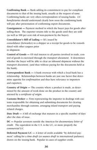 Confirming Bank — Bank adding its commitment to pay for compliant
documents to that of the issuing bank, usually at the request of same.
Confirming banks are very often correspondents of issuing banks. L/C
beneficiaries should understand clearly how soon the confirming bank
will pay after presentation of conforming export documents.
Consignment — Payment method in which the buyer pays for goods after
selling them. The exporter retains title to the goods until they are sold
(as well as 100 per cent risk of non-payment by the buyer).
Consolidator’s Bill of Lading — B/L issued by
consolidator (forwarder) to a shipper as a receipt for goods to be consoli-
dated with other cargoes prior
to shipment.
Control of Goods — Of vital interest to all parties involved in trade, con-
trol of goods is exercised through the transport document. It determines
whether the buyer will be able to clear an inbound shipment without the
transport document, (and thus without paying for the documents held at
the bank).
Correspondent Bank — A bank overseas with which a local bank has a
relationship. Relationships between banks are just one factor that deter-
mine appetite for confirmation and thus have relevance to importers
and exporters.
Country of Origin — The country where a product is made, as deter-
mined by the amount of work done on the product in the country and
attested by a certificate of origin.
Customs Broker — Firm representing the importer in dealings with cus-
toms responsible for obtaining and submitting documents for clearing
merchandise through customs, arranging inland transport and paying
related charges.
Date Draft — A bill of exchange that matures in a specific number of days
after the date of issue.
DC — Popular acronym outside the Americas for documentary letter of
credit. The equivalent in the U.S. is the L/C, or more properly the
commercial L/C.
Deferred Payment L/C — A letter of credit available “by deferred pay-
ment” calling for a time draft (or usance draft in international parlance)
drawn on the issuing bank. Popular in cases of supplier credit.
36
 