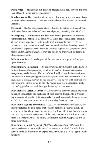 37
Demurrage — Storage fee for inbound merchandise held beyond the free
time allowed by the shipping company.
Devaluation — The lowering of the value of one currency in terms of one
or more other currencies. Devaluation may be market-driven, or dictated
officially.
Discount —May be commercial (i.e., reduction in price) or financial (i.e.,
deduction from face value of commercial paper, especially time drafts)
Discrepancy — An instance in which documents presented do not con-
form to the L/C. Article 13.a. of UCP 500 states that “banks must examine
all documents stipulated in the credit with reasonable care....” In fact
banks exercise extreme care and “international standard banking practice”
dictates that exporters must exercise detailed vigilance in preparing docu-
ments under letters of credit if they are not to be frustrated by delays in
obtaining payment.
Dishonor — Refusal on the part of the drawee to accept a draft or pay
upon maturity.
Documentary Collection — An order written by the seller to the bank to
deliver documents against payment, or to deliver documents against
acceptance, to the buyer. The seller’s bank will act on the instruction of
the seller in a principal/agent relationship and remit the documents to a
branch, or a correspondent, in the country of the buyer, with instructions
for collection. A key factor in the effectiveness of such collections is the
control of goods exercised through the transport document.
Documentary Letter of Credit — A commercial letter of credit expressly
designed to facilitate the exchange of cash against documents represent-
ing a transfer of goods. It is frequently referred to outside the Americas as
a “DC” and contrasts in nature with a standby letter of credit.
Documents against Acceptance (“D/A”) — documentary collection, fre-
quently referred to as a “time draft” or, by bankers, a “usance draft,” in
which the seller, the drawer, mandates the release of export documents to
the buyer against the acceptance of the latter to pay at some future date.
From the perspective of the seller, Documents against Acceptance are far
more risky than....
Documents against Payment (“D/P”) — documentary collection, fre-
quently referred to as a “sight draft,” or even just a “draft,” in which the
seller mandates the release of export documents to the buyer against cash
payment.
 