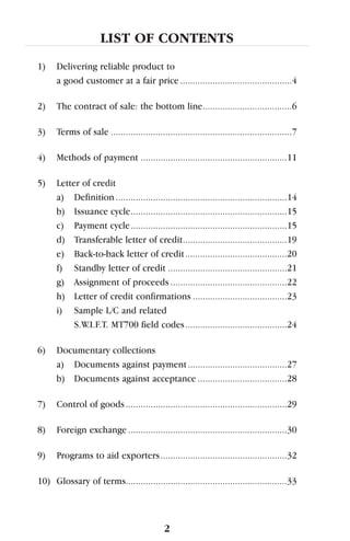 LIST OF CONTENTS
1) Delivering reliable product to
a good customer at a fair price .............................................4
2) The contract of sale: the bottom line....................................6
3) Terms of sale .........................................................................7
4) Methods of payment ...........................................................11
5) Letter of credit
a) Definition .....................................................................14
b) Issuance cycle...............................................................15
c) Payment cycle...............................................................15
d) Transferable letter of credit..........................................19
e) Back-to-back letter of credit.........................................20
f) Standby letter of credit ................................................21
g) Assignment of proceeds ...............................................22
h) Letter of credit confirmations ......................................23
i) Sample L/C and related
S.W.I.F.T. MT700 field codes.........................................24
6) Documentary collections
a) Documents against payment........................................27
b) Documents against acceptance ....................................28
7) Control of goods.................................................................29
8) Foreign exchange ................................................................30
9) Programs to aid exporters...................................................32
10) Glossary of terms.................................................................33
2
 