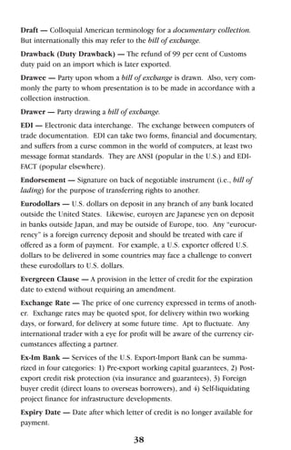 Draft — Colloquial American terminology for a documentary collection.
But internationally this may refer to the bill of exchange.
Drawback (Duty Drawback) — The refund of 99 per cent of Customs
duty paid on an import which is later exported.
Drawee — Party upon whom a bill of exchange is drawn. Also, very com-
monly the party to whom presentation is to be made in accordance with a
collection instruction.
Drawer — Party drawing a bill of exchange.
EDI — Electronic data interchange. The exchange between computers of
trade documentation. EDI can take two forms, financial and documentary,
and suffers from a curse common in the world of computers, at least two
message format standards. They are ANSI (popular in the U.S.) and EDI-
FACT (popular elsewhere).
Endorsement — Signature on back of negotiable instrument (i.e., bill of
lading) for the purpose of transferring rights to another.
Eurodollars — U.S. dollars on deposit in any branch of any bank located
outside the United States. Likewise, euroyen are Japanese yen on deposit
in banks outside Japan, and may be outside of Europe, too. Any “eurocur-
rency” is a foreign currency deposit and should be treated with care if
offered as a form of payment. For example, a U.S. exporter offered U.S.
dollars to be delivered in some countries may face a challenge to convert
these eurodollars to U.S. dollars.
Evergreen Clause — A provision in the letter of credit for the expiration
date to extend without requiring an amendment.
Exchange Rate — The price of one currency expressed in terms of anoth-
er. Exchange rates may be quoted spot, for delivery within two working
days, or forward, for delivery at some future time. Apt to fluctuate. Any
international trader with a eye for profit will be aware of the currency cir-
cumstances affecting a partner.
Ex-Im Bank — Services of the U.S. Export-Import Bank can be summa-
rized in four categories: 1) Pre-export working capital guarantees, 2) Post-
export credit risk protection (via insurance and guarantees), 3) Foreign
buyer credit (direct loans to overseas borrowers), and 4) Self-liquidating
project finance for infrastructure developments.
Expiry Date — Date after which letter of credit is no longer available for
payment.
38
 