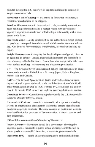 popular method for U.S. exporters of capital equipment to dispose of
long-term overseas debt.
Forwarder’s Bill of Lading — B/L issued by forwarder to shipper, a
receipt for merchandise to be shipped.
Fraud — All too common in international trade, especially transactional
deals handling commodities and a perfect reason why any sensible
importer, exporter or middleman will develop a relationship with a com-
petent trade bank.
Free Trade Zone — A site sanctioned by the authorities in which import-
ed goods are exempted from duties until withdrawn for domestic sale or
use. Can be used for commercial warehousing, assembly plants and re-
export.
Freight Forwarder — A company that books shipment of goods, often as
an agent for an airline. Usually, many small shipments are combined to
take advantage of bulk discounts. Forwarders also may provide other ser-
vices, such as trucking, warehousing and document preparation.
G-7 — The Group of Seven industrialized nations that participate in annu-
al economic summits: United States, Germany, Japan, United Kingdom,
France, Italy and Canada.
GATT — The General Agreement on Tariffs and Trade, a Geneva-based
organization that governed world trade until the formation of the World
Trade Organization (WTO) in 1995. Formed by 23 countries at a confer-
ence in Geneva in 1947 to increase trade by lowering duties and quotas.
Guarantee Letter — Commitment popular outside the U.S. functionally
similar to standby letters of credit.
Harmonized Code — Harmonized commodity description and coding
system, an international classification system that assigns identification
numbers to specific products. The code ensures all parties use a consis-
tent classification for purposes of documentation, statistical control and
duty assessment.
ICC — Refer to International Chamber of Commerce.
Import License — Document issued by a government allowing the
import of goods. Normally required where exchange controls exist or
where goods are controlled items i.e., armaments, pharmaceuticals.
Incoterms 1990 — Terms of sale indicating costs and responsibilities
40
 