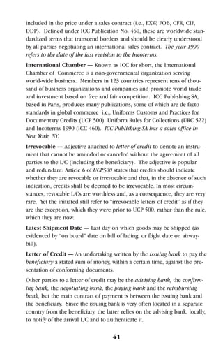 41
included in the price under a sales contract (i.e., EXW, FOB, CFR, CIF,
DDP). Defined under ICC Publication No. 460, these are worldwide stan-
dardized terms that transcend borders and should be clearly understood
by all parties negotiating an international sales contract. The year 1990
refers to the date of the last revision to the Incoterms.
International Chamber — Known as ICC for short, the International
Chamber of Commerce is a non-governmental organization serving
world-wide business. Members in 123 countries represent tens of thou-
sand of business organizations and companies and promote world trade
and investment based on free and fair competition. ICC Publishing SA,
based in Paris, produces many publications, some of which are de facto
standards in global commerce i.e., Uniforms Customs and Practices for
Documentary Credits (UCP 500), Uniform Rules for Collections (URC 522)
and Incoterms 1990 (ICC 460). ICC Publishing SA has a sales office in
New York, NY.
Irrevocable — Adjective attached to letter of credit to denote an instru-
ment that cannot be amended or canceled without the agreement of all
parties to the L/C (including the beneficiary). The adjective is popular
and redundant: Article 6 of UCP500 states that credits should indicate
whether they are revocable or irrevocable and that, in the absence of such
indication, credits shall be deemed to be irrevocable. In most circum-
stances, revocable L/Cs are worthless and, as a consequence, they are very
rare. Yet the initiated still refer to “irrevocable letters of credit” as if they
are the exception, which they were prior to UCP 500, rather than the rule,
which they are now.
Latest Shipment Date — Last day on which goods may be shipped (as
evidenced by “on board” date on bill of lading, or flight date on airway-
bill).
Letter of Credit — An undertaking written by the issuing bank to pay the
beneficiary a stated sum of money, within a certain time, against the pre-
sentation of conforming documents.
Other parties to a letter of credit may be the advising bank, the confirm-
ing bank, the negotiating bank, the paying bank and the reimbursing
bank, but the main contract of payment is between the issuing bank and
the beneficiary. Since the issuing bank is very often located in a separate
country from the beneficiary, the latter relies on the advising bank, locally,
to notify of the arrival L/C and to authenticate it.
 