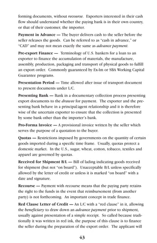 forming documents, without recourse. Exporters interested in their cash
flow should understand whether the paying bank is in their own country,
or that of their customer, the importer.
Payment in Advance — The buyer delivers cash to the seller before the
seller releases the goods. Can be referred to as “cash in advance,” or
“CAD” and may not mean exactly the same as advance payment.
Pre-export Finance — Terminology of U.S. bankers for a loan to an
exporter to finance the accumulation of materials, the manufacture,
assembly, production, packaging and transport of physical goods to fulfill
an export order. Commonly guaranteed by Ex-Im or SBA Working Capital
Guarantee programs.
Presentation Period — Time allowed after issue of transport document
to present documents under L/C.
Presenting Bank — Bank in a documentary collection process presenting
export documents to the drawee for payment. The exporter and the pre-
senting bank behave in a principal/agent relationship and it is therefore
wise of the uncertain exporter to ensure that the collection is presented
by some bank other than the importer’s bank.
Pro-Forma Invoice — A provisional invoice written by the seller which
serves the purpose of a quotation to the buyer.
Quotas — Restrictions imposed by governments on the quantity of certain
goods imported during a specific time frame. Usually, quotas protect a
domestic market. In the U.S., sugar, wheat, cotton, tobacco, textiles and
apparel are governed by quotas.
Received for Shipment B/L — Bill of lading indicating goods received
for shipment (but not “on board”). Unacceptable B/L unless specifically
allowed by the letter of credit or unless it is marked “on board” with a
date and signature.
Recourse — Payment with recourse means that the paying party retains
the right to the funds in the event that reimbursement (from another
party) is not forthcoming. An important concept in trade finance.
Red Clause Letter of Credit — An L/C with a “red clause” in it, allowing
the beneficiary to draw down an advance payment prior to shipment,
usually against presentation of a simple receipt. So called because tradi-
tionally it was written in red ink, the purpose of this clause is to finance
the seller during the preparation of the export order. The applicant will
43
 