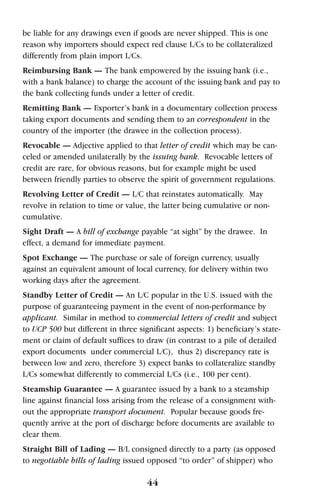 be liable for any drawings even if goods are never shipped. This is one
reason why importers should expect red clause L/Cs to be collateralized
differently from plain import L/Cs.
Reimbursing Bank — The bank empowered by the issuing bank (i.e.,
with a bank balance) to charge the account of the issuing bank and pay to
the bank collecting funds under a letter of credit.
Remitting Bank — Exporter’s bank in a documentary collection process
taking export documents and sending them to an correspondent in the
country of the importer (the drawee in the collection process).
Revocable — Adjective applied to that letter of credit which may be can-
celed or amended unilaterally by the issuing bank. Revocable letters of
credit are rare, for obvious reasons, but for example might be used
between friendly parties to observe the spirit of government regulations.
Revolving Letter of Credit — L/C that reinstates automatically. May
revolve in relation to time or value, the latter being cumulative or non-
cumulative.
Sight Draft — A bill of exchange payable “at sight” by the drawee. In
effect, a demand for immediate payment.
Spot Exchange — The purchase or sale of foreign currency, usually
against an equivalent amount of local currency, for delivery within two
working days after the agreement.
Standby Letter of Credit — An L/C popular in the U.S. issued with the
purpose of guaranteeing payment in the event of non-performance by
applicant. Similar in method to commercial letters of credit and subject
to UCP 500 but different in three significant aspects: 1) beneficiary’s state-
ment or claim of default suffices to draw (in contrast to a pile of detailed
export documents under commercial L/C), thus 2) discrepancy rate is
between low and zero, therefore 3) expect banks to collateralize standby
L/Cs somewhat differently to commercial L/Cs (i.e., 100 per cent).
Steamship Guarantee — A guarantee issued by a bank to a steamship
line against financial loss arising from the release of a consignment with-
out the appropriate transport document. Popular because goods fre-
quently arrive at the port of discharge before documents are available to
clear them.
Straight Bill of Lading — B/L consigned directly to a party (as opposed
to negotiable bills of lading issued opposed “to order” of shipper) who
44
 