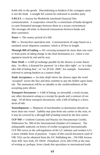 holds title to the goods. Discomforting to bankers if the consignee party
is not the bank. A straight B/L cannot be endorsed to another party.
S.W.I.F.T. — Society for Worldwide Interbank Financial Tele-
communication. A cooperative owned by a consortium of banks designed
to carry formatted messages between them in a secure environment.
The messages all relate to financial transactions between banks and
their customers.
Tenor — The usance period of a bill.
TEU — Twenty-foot equivalent unit. A measurement of cargo based on a
standard ocean shipment container, which is 20 feet in length.
Through Bill of Lading — B/L covering transport by more than one carri-
er from point of taking charge to the final destination (i.e., when a con-
signment travels by rail and by sea).
Time Draft — A bill of exchange payable by the drawee at some future
date. In effect, a demand for payment “at x days after sight”, or “at x days
after bill of lading date”, or “on 29 Feb. 2006”, for example. Sometimes
referred to among bankers as a usance draft.
Trade Acceptance — An time draft where the drawee signs the word
“accepted” across the face and thus commits to pay the holder upon matu-
rity. The instrument will be as valuable as the creditworthiness of the
accepting party allows.
Transport Document — A bill of lading, an airwaybill, a truck receipt,
any other document acting as a receipt for goods and a contract of car-
riage. Of all these transport documents, only a bill of lading is a docu-
ment of title.
Transshipment — Shipment of merchandise to destination abroad on
more than one vessel. Liability may pass from one carrier to the next, or
it may be covered by a through bill of lading issued by the first carrier.
UCP 500 — Uniform Customs and Practice for Documentary Credits,
Publication No. 500 of the International Chamber of Commerce. The
indisputable authority on letters of credits recognized internationally.
UCP 500 serves as the self-regulation of the L/C industry and renders L/Cs
a more reliable form of payment. Copies of this crucial document (and of
URC 522) can be obtained from the ICC Publishing Inc., 156 Fifth Avenue,
Suite 820, New York, NY 10010 (Telephone (212) 206-1150) at the time
of writing or, perhaps, from a bank that specializes in international trade
45
 