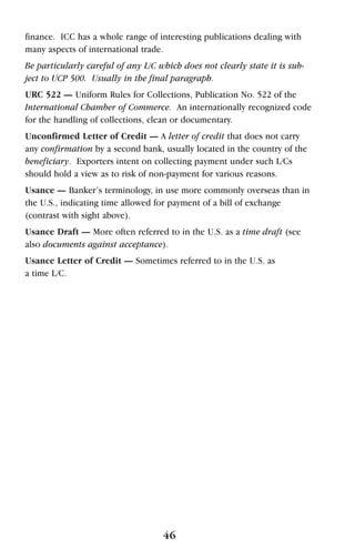 finance. ICC has a whole range of interesting publications dealing with
many aspects of international trade.
Be particularly careful of any L/C which does not clearly state it is sub-
ject to UCP 500. Usually in the final paragraph.
URC 522 — Uniform Rules for Collections, Publication No. 522 of the
International Chamber of Commerce. An internationally recognized code
for the handling of collections, clean or documentary.
Unconfirmed Letter of Credit — A letter of credit that does not carry
any confirmation by a second bank, usually located in the country of the
beneficiary. Exporters intent on collecting payment under such L/Cs
should hold a view as to risk of non-payment for various reasons.
Usance — Banker’s terminology, in use more commonly overseas than in
the U.S., indicating time allowed for payment of a bill of exchange
(contrast with sight above).
Usance Draft — More often referred to in the U.S. as a time draft (see
also documents against acceptance).
Usance Letter of Credit — Sometimes referred to in the U.S. as
a time L/C.
46
 