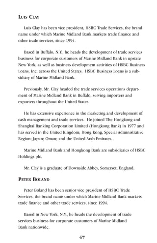 LUIS CLAY
Luis Clay has been vice president, HSBC Trade Services, the brand
name under which Marine Midland Bank markets trade finance and
other trade services, since 1994.
Based in Buffalo, N.Y., he heads the development of trade services
business for corporate customers of Marine Midland Bank in upstate
New York, as well as business development activities of HSBC Business
Loans, Inc. across the United States. HSBC Business Loans is a sub-
sidiary of Marine Midland Bank.
Previously, Mr. Clay headed the trade services operations depart-
ment of Marine Midland Bank in Buffalo, serving importers and
exporters throughout the United States.
He has extensive experience in the marketing and development of
cash management and trade services. He joined The Hongkong and
Shanghai Banking Corporation Limited (Hongkong Bank) in 1977 and
has served in the United Kingdom; Hong Kong, Special Administrative
Region; Japan; Oman; and the United Arab Emirates.
Marine Midland Bank and Hongkong Bank are subsidiaries of HSBC
Holdings plc.
Mr. Clay is a graduate of Downside Abbey, Somerset, England.
PETER BOLAND
Peter Boland has been senior vice president of HSBC Trade
Services, the brand name under which Marine Midland Bank markets
trade finance and other trade services, since 1994.
Based in New York, N.Y., he heads the development of trade
services business for corporate customers of Marine Midland
Bank nationwide.
47
 