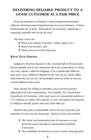 DELIVERING RELIABLE PRODUCT TO A
GOOD CUSTOMER AT A FAIR PRICE
From the perspective of bankers, some fundamental principles
influence decisions concerning financing of overseas business. If these
fundamentals are in place, financing for an enterprise, importing or
exporting, probably will not be far away.
The basic tenets are:
◗ Know your partner (customer, vendor, agent, etc.);
◗ Know your product; and
◗ Think success over the long term.
KNOW YOUR PARTNER
Judgment of human character is the essential skill of all successful
businesspeople and no less important when the counterparty is a long
way away, speaks a different language, is in a significantly different
time zone, uses a different alphabet to the one you do, thinks differ-
ently from the way you do, and probably comes to work for reasons
entirely different than yours.
Many people are willing to introduce you to overseas parties
appearing to fit your requirements. For example, the United States
Department of Commerce, with ready access to commercial attaches in
U.S. embassies in about 150 countries, is very well placed and extreme-
ly willing to identify parties who may work with you.
Whether that party is dependable will be for you to decide (and
important to your case for financing). Pointers in this area include:
◗ The clarity and turnaround time of responses to your
questions posed through an independent translator,
if necessary;
◗ The availability of references in your country showing prior
3
 