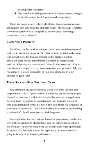dealings with your party;
◗ The speed and willingness with which your partner divulges
bank information (which you should always seek.)
There are no great secrets here: the details involve common-sense
and require only due diligence and hard work. The message is simple:
know your partner when you speak to anyone about financing a
transaction, or a relationship.
KNOW YOUR PRODUCT
Confidence in the product is important for success in international
trade, as in any other business. The place of your product in the over-
seas market, or of the foreign product in this market, must be
absolutely clear in your mind before you speak to international
bankers. Who are your competitors? How do they compare? Why is
your customer prepared to pay more to obtain your product? Why are
you obliged to attach six months of post-export finance to your
product to get it sold?
THINK SUCCESS OVER THE LONG TERM
The definition of a good customer is one who pays the bills and
keeps coming back. If your vendor relationships are important to you,
you will be concerned with maintaining stable sources of supply over
the long term. As outlined, courtship and due diligence represent
time-consuming hard work: it is best if this task brings the dividends of
long-term relationships. That is why bankers like to focus on “banking
relationships”. It will serve you to think long term.
Any application for international finance is going to rest on the his-
tory of the relationships of a business and the experience of the peo-
ple involved. Be sure to document this exhaustively when speaking to
financiers. If a business is new, the experience of those involved is
going to be crucial to financing decisions.
4
 