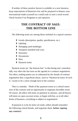 If neither of these positive factors is available to a new business,
keep expectations of financiers low and be prepared to finance your
international trades yourself on a small scale to start a track record.
Check Section 9 on Programs to aid exporters.
THE CONTRACT OF SALE:
THE BOTTOM LINE
The following items are among those included in a typical contract:
◗ Goods (description, quality, specification, etc.)
◗ Labeling
◗ Packaging (and markings)
◗ Transport (method and cost)
◗ Insurance
◗ Documents
◗ Price
◗ Payment terms
Payment terms are “the bottom line” in this listing and, coinciden-
tally, very often the last item on the agenda in a contract negotiation.
Too often, trading parties are so exhausted by the details of contract
negotiation that a superficial clause, such as “Payment by letter of cred-
it,” seems to be a clear enough item in the contract.
That is a mistake. Think of the payment terms as a critical exten-
sion of the contract and an opportunity to negotiate favorable terms.
Of course, all sellers will insist on payment in advance, and all buyers
will insist on open account terms, to begin with but, as in all other
forms of business, everything is subject to negotiation!
If payment is to be by letter of credit, sellers should remember
the following critical details, and negotiate them, before signing
any contract:
5
 