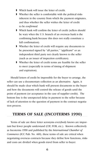 ◗ Which bank will issue the letter of credit.
◗ Whether the seller is comfortable with the political risks
inherent in the country from which the payment originates,
and thus whether the seller wishes the letter of credit
to be confirmed.
◗ Which bank will confirm the letter of credit (sellers should
be wary when the U.S. branch of an overseas bank is the
confirming bank because this does not really constitute a
full confirmation).
◗ Whether the letter of credit will require any documents to
be presented signed by “all parties,” “applicant” or an
independent third party not clearly known to the seller
(such as an issuer of inspection certificates).
◗ Whether the letter of credit terms are feasible for the seller
to meet (especially in terms of timing of shipment
and expiration).
Should letters of credit be impossible for the buyer to arrange, the
seller can use a documentary collection as an alternative. Again, it
should be made clear which bank will present documents to the buyer
and how the documents will control the release of goods until the
point of payment (or acceptance in the case of supplier credit). The
bottom line is the unexpected delay in payment to the seller because
of lack of attention to the question of payment in the contract negotia-
tion process.
TERMS OF SALE (INCOTERMS 1990)
Terms of sale are three letter acronyms everybody knows are impor-
tant but fewer people understand (CIF, FOB, etc.). Known collectively
as Incoterms 1990 and published by the International Chamber of
Commerce (ICC Pub. No. 460), these terms of sale are critical when
negotiating overseas contracts because they define how functions, risks
and costs are divided when goods travel from seller to buyer.
6
 