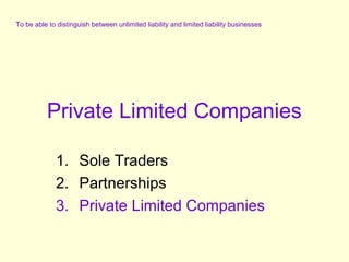 To be able to distinguish between unlimited liability and limited liability businesses

Private Limited Companies
1. Sole Traders
2. Partnerships
3. Private Limited Companies

 