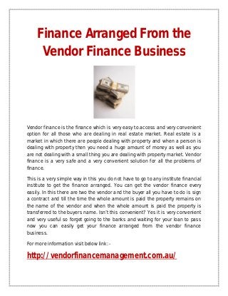 Finance Arranged From the
     Vendor Finance Business




Vendor finance is the finance which is very easy to access and very convenient
option for all those who are dealing in real estate market. Real estate is a
market in which there are people dealing with property and when a person is
dealing with property then you need a huge amount of money as well as you
are not dealing with a small thing you are dealing with property market. Vendor
finance is a very safe and a very convenient solution for all the problems of
finance.

This is a very simple way in this you do not have to go to any institute financial
institute to get the finance arranged. You can get the vendor finance every
easily. In this there are two the vendor and the buyer all you have to do is sign
a contract and till the time the whole amount is paid the property remains on
the name of the vendor and when the whole amount is paid the property is
transferred to the buyers name. Isn’t this convenient? Yes it is very convenient
and very useful so forget going to the banks and waiting for your loan to pass
now you can easily get your finance arranged from the vendor finance
business.

For more information visit below link: -

http://vendorfinancemanagement.com.au/
 