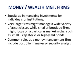 MONEY / WEALTH MGT. FIRMS
• Specialize in managing investments for
individuals or institutions.
• Very large firms might manage a wide variety
of asset classes while smaller boutique firms
might focus on a particular market niche, such
as small – cap stocks or high-yield bonds.
• Common roles at a money management firm
include portfolio manager or security analyst.
 