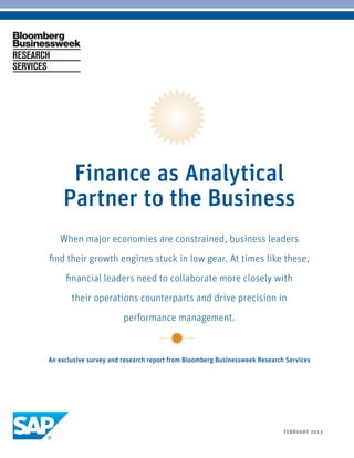 Finance as Analytical
          Partner to the Business
         When major economies are constrained, business leaders
     find their growth engines stuck in low gear. At times like these,
           financial leaders need to collaborate more closely with
             their operations counterparts and drive precision in
                              performance management.


     An exclusive survey and research report from Bloomberg Businessweek Research Services




BLOOMBERG BUSINESSWEEK RESEARCH SERVICES      1                                  FEBRUARY 2013
 