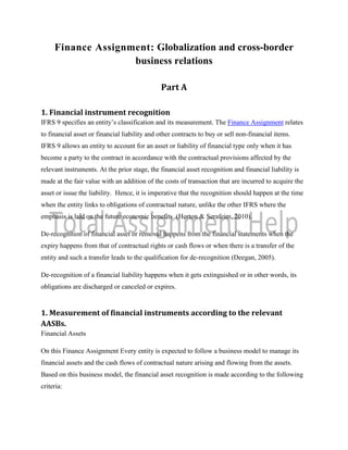Finance Assignment: Globalization and cross-border
business relations
Part A
1. Financial instrument recognition
IFRS 9 specifies an entity’s classification and its measurement. The Finance Assignment relates
to financial asset or financial liability and other contracts to buy or sell non-financial items.
IFRS 9 allows an entity to account for an asset or liability of financial type only when it has
become a party to the contract in accordance with the contractual provisions affected by the
relevant instruments. At the prior stage, the financial asset recognition and financial liability is
made at the fair value with an addition of the costs of transaction that are incurred to acquire the
asset or issue the liability. Hence, it is imperative that the recognition should happen at the time
when the entity links to obligations of contractual nature, unlike the other IFRS where the
emphasis is laid on the future economic benefits (Horton & Serafeim, 2010).
De-recognition of financial asset or removal happens from the financial statements when the
expiry happens from that of contractual rights or cash flows or when there is a transfer of the
entity and such a transfer leads to the qualification for de-recognition (Deegan, 2005).
De-recognition of a financial liability happens when it gets extinguished or in other words, its
obligations are discharged or canceled or expires.
1. Measurement of financial instruments according to the relevant
AASBs.
Financial Assets
On this Finance Assignment Every entity is expected to follow a business model to manage its
financial assets and the cash flows of contractual nature arising and flowing from the assets.
Based on this business model, the financial asset recognition is made according to the following
criteria:
 