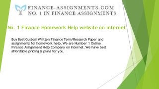 No. 1 Finance Homework Help website on internet
Buy Best Custom Written Finance Term/Research Paper and
assignments for homework help. We are Number 1 Online
Finance Assignment Help Company on Internet. We have best
affordable pricing & plans for you.
 