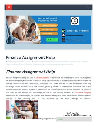 Finance Assignment Help
 Cheap Assignment Help     00:39     # nanceassignmenthelp, Business Finance Related Assignment Help, Corporate
Finance Assignment Help, Professional Finance Assignment Writing Service Help     No comments   
Finance Assignment Help
Finance Assignment Help is a kind of risk management tool in which the potential loss which can happen to
an insurer are being transferred to another entity which is called as insurance company who insures the
insurer. Insurance enables individuals, businesses and other entities to save themselves from any
hardships caused due to ﬁnancial loss, life loss, property loss etc. at a reasonable affordable rate. In this
system the insurer deposits a periodic premium to the insurance company which estimates the potential
loss from the risk involved and accordingly in case the loss actually happens, the insurance company
reimburses the lost money to the insurer. The common example of losses are death of a family person,
damage to the building due to ﬁre, accident on the road, damage to material
during shipment etc. Thus, insurer gets considerable ﬁnancial aid
  


OnlineOnlineOnlineOnlineOnlineOnlineOnlineOnlineOnline
 