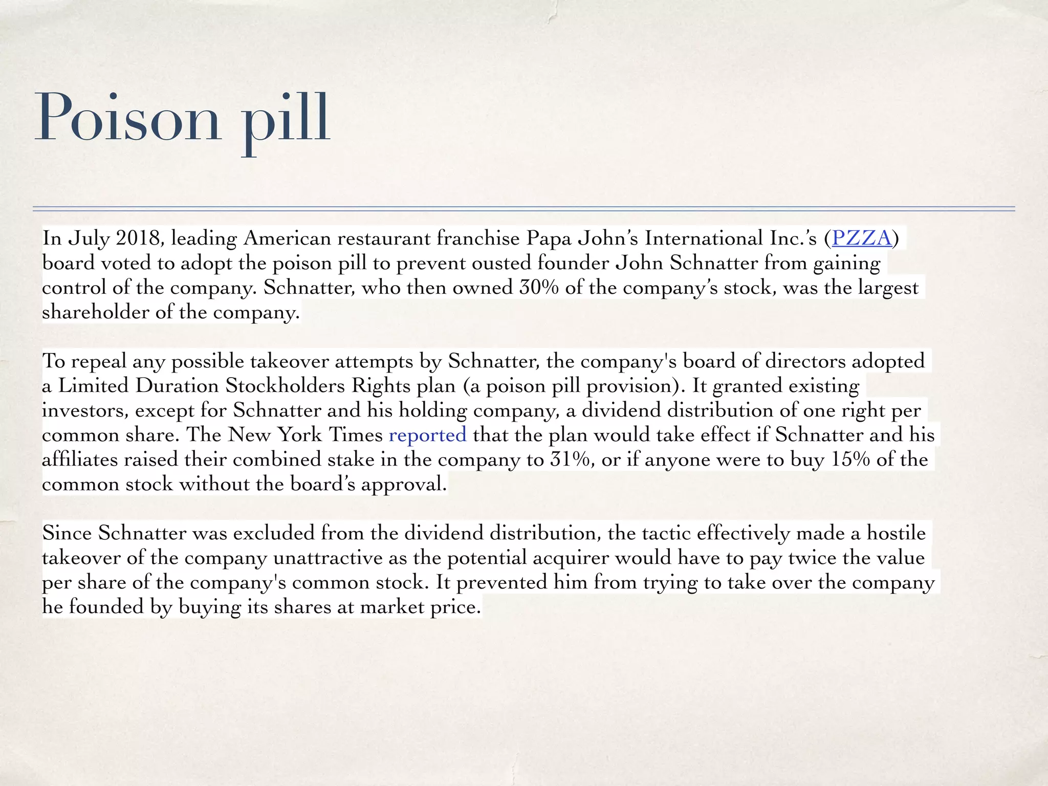 Poison pill
In July 2018, leading American restaurant franchise Papa John’s International Inc.’s (PZZA)
board voted to adopt the poison pill to prevent ousted founder John Schnatter from gaining
control of the company. Schnatter, who then owned 30% of the company’s stock, was the largest
shareholder of the company.
To repeal any possible takeover attempts by Schnatter, the company's board of directors adopted
a Limited Duration Stockholders Rights plan (a poison pill provision). It granted existing
investors, except for Schnatter and his holding company, a dividend distribution of one right per
common share. The New York Times reported that the plan would take effect if Schnatter and his
afﬁliates raised their combined stake in the company to 31%, or if anyone were to buy 15% of the
common stock without the board’s approval.
Since Schnatter was excluded from the dividend distribution, the tactic effectively made a hostile
takeover of the company unattractive as the potential acquirer would have to pay twice the value
per share of the company's common stock. It prevented him from trying to take over the company
he founded by buying its shares at market price.
 
