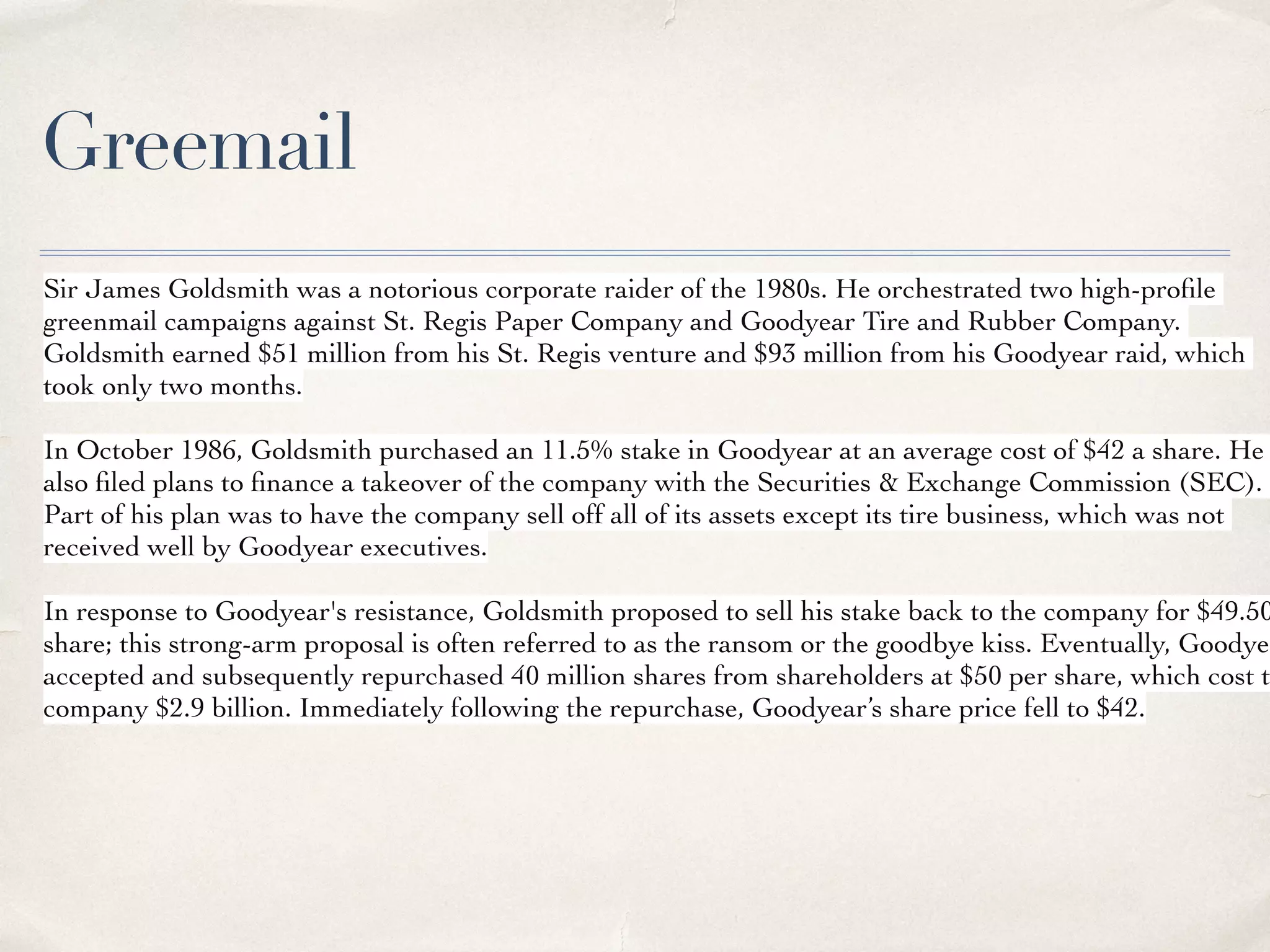 Greemail
Sir James Goldsmith was a notorious corporate raider of the 1980s. He orchestrated two high-proﬁle
greenmail campaigns against St. Regis Paper Company and Goodyear Tire and Rubber Company.
Goldsmith earned $51 million from his St. Regis venture and $93 million from his Goodyear raid, which
took only two months.
In October 1986, Goldsmith purchased an 11.5% stake in Goodyear at an average cost of $42 a share. He
also ﬁled plans to ﬁnance a takeover of the company with the Securities & Exchange Commission (SEC).
Part of his plan was to have the company sell off all of its assets except its tire business, which was not
received well by Goodyear executives.
In response to Goodyear's resistance, Goldsmith proposed to sell his stake back to the company for $49.50
share; this strong-arm proposal is often referred to as the ransom or the goodbye kiss. Eventually, Goodyea
accepted and subsequently repurchased 40 million shares from shareholders at $50 per share, which cost t
company $2.9 billion. Immediately following the repurchase, Goodyear’s share price fell to $42.
 