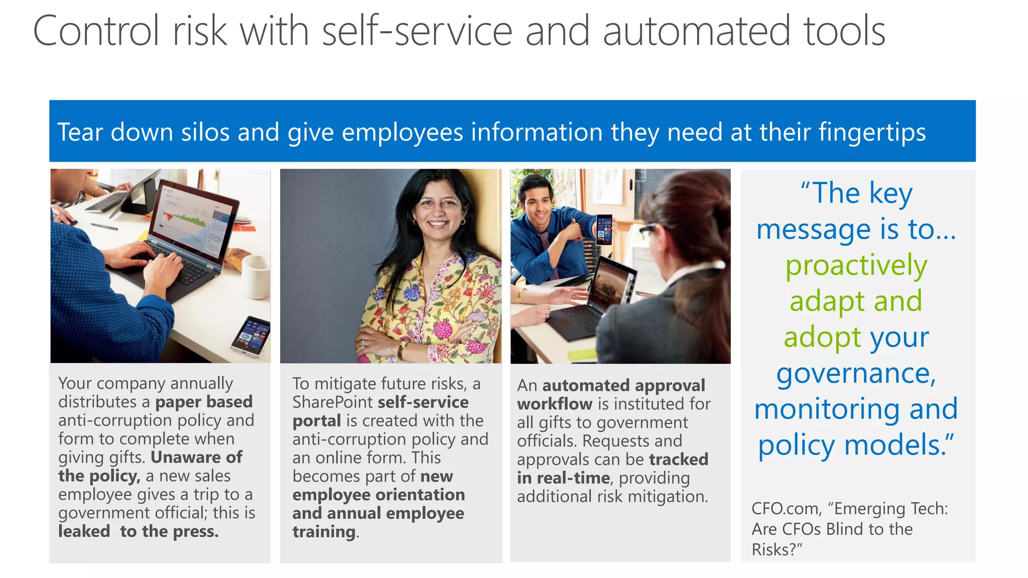 Control risk with self-service and automated tools
Tear down silos and give employees information they need at their fingertips
Image here

Your company annually
distributes a paper based
anti-corruption policy and
form to complete when
giving gifts. Unaware of
the policy, a new sales
employee gives a trip to a
government official; this is
leaked to the press.

Image here

To mitigate future risks, a
SharePoint self-service
portal is created with the
anti-corruption policy and
an online form. This
becomes part of new
employee orientation
and annual employee
training.

An automated approval
workflow is instituted for
all gifts to government
officials. Requests and
approvals can be tracked
in real-time, providing
additional risk mitigation.

“The key
message is to…
proactively
adapt and
adopt your
governance,
monitoring and
policy models.”
CFO.com, “Emerging Tech:
Are CFOs Blind to the
Risks?”

 