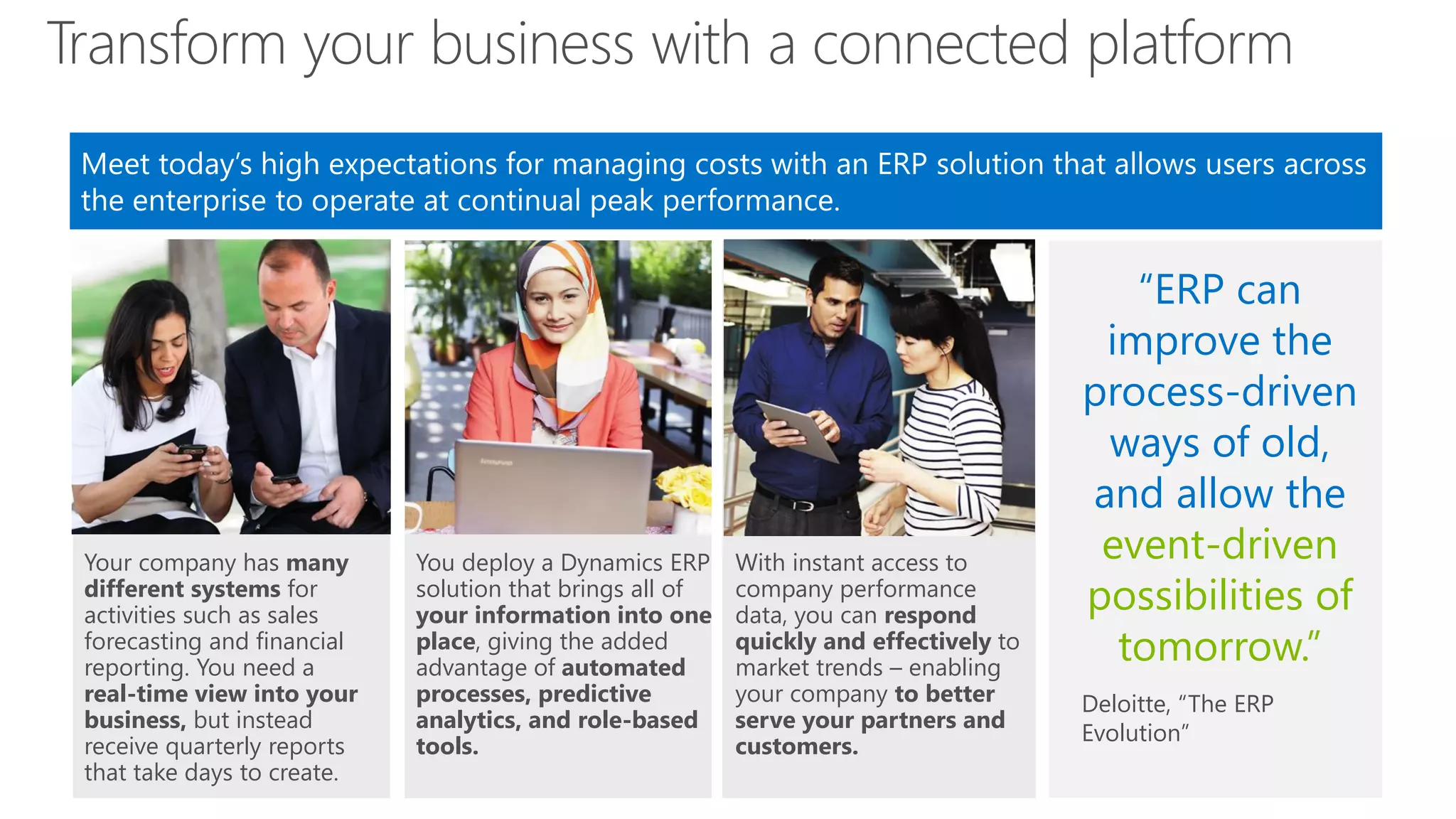Transform your business with a connected platform
Meet today’s high expectations for managing costs with an ERP solution that allows users across
the enterprise to operate at continual peak performance.

Your company has many
different systems for
activities such as sales
forecasting and financial
reporting. You need a
real-time view into your
business, but instead
receive quarterly reports
that take days to create.

You deploy a Dynamics ERP
solution that brings all of
your information into one
place, giving the added
advantage of automated
processes, predictive
analytics, and role-based
tools.

With instant access to
company performance
data, you can respond
quickly and effectively to
market trends – enabling
your company to better
serve your partners and
customers.

“ERP can
improve the
process-driven
ways of old,
and allow the
event-driven
possibilities of
tomorrow.”
Deloitte, “The ERP
Evolution”

 