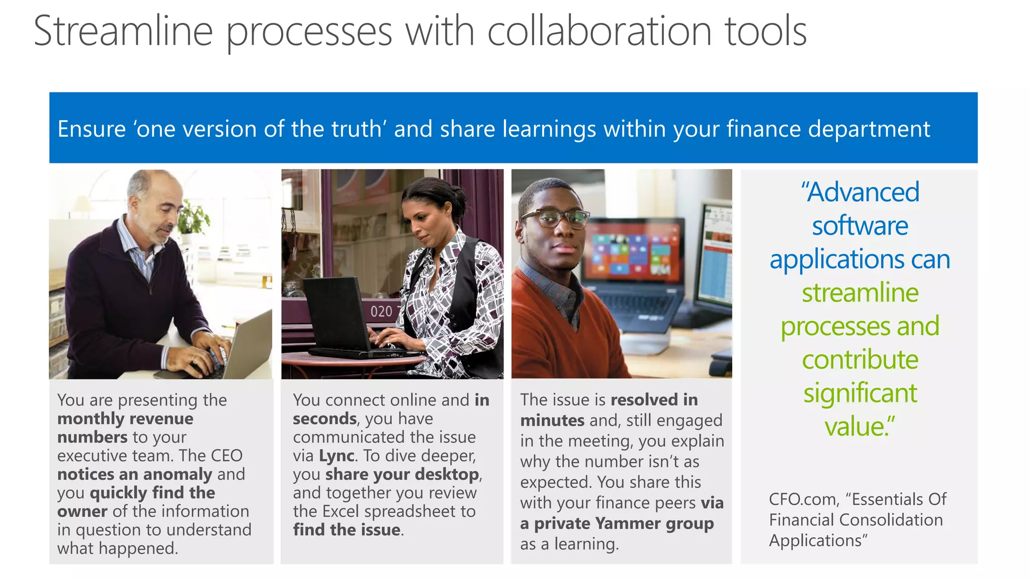 Streamline processes with collaboration tools
Ensure ‘one version of the truth’ and share learnings within your finance department

You are presenting the
monthly revenue
numbers to your
executive team. The CEO
notices an anomaly and
you quickly find the
owner of the information
in question to understand
what happened.

You connect online and in
seconds, you have
communicated the issue
via Lync. To dive deeper,
you share your desktop,
and together you review
the Excel spreadsheet to
find the issue.

The issue is resolved in
minutes and, still engaged
in the meeting, you explain
why the number isn’t as
expected. You share this
with your finance peers via
a private Yammer group
as a learning.

“Advanced
software
applications can
streamline
processes and
contribute
significant
value.”
CFO.com, “Essentials Of
Financial Consolidation
Applications”

 