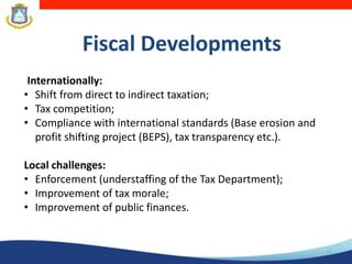 Fiscal Developments
13
Internationally:
• Shift from direct to indirect taxation;
• Tax competition;
• Compliance with international standards (Base erosion and
profit shifting project (BEPS), tax transparency etc.).
Local challenges:
• Enforcement (understaffing of the Tax Department);
• Improvement of tax morale;
• Improvement of public finances.
 
