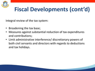 14
Fiscal Developments (cont’d)
Integral review of the tax system:
• Broadening the tax base;
• Measures against substantial reduction of tax expenditures
and contributions;
• Limit administrative interference/ discretionary powers of
both civil servants and directors with regards to deductions
and tax holidays.
 