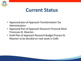 Current Status
15
• Approved plan of Approach Transformation Tax
Administration
• Approved Plan of Approach Research Financial Work
Processes St. Maarten
• Draft Plan of Approach Research Budget Process St.
Maarten to be decided on next week in CoM.
 