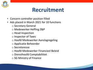 Recruitment
16
• Concern controller position filled
• Ads placed in March 2021 for 10 functions
o Secretary General
o Medewerker Heffing Z&P
o Head Inspection
o Inspector of Taxes
o Hoofd Medewerker Aanslagregeling
o Applicatie Beheerder
o Secretaresse
o Hoofd Medewerker Financieel Beleid
o Diensthoofd Comptabilitiet
o SG Ministry of Finance
 