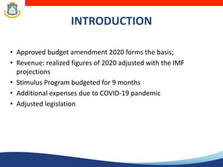 INTRODUCTION
• Approved budget amendment 2020 forms the basis;
• Revenue: realized figures of 2020 adjusted with the IMF
projections
• Stimulus Program budgeted for 9 months
• Additional expenses due to COVID-19 pandemic
• Adjusted legislation
 