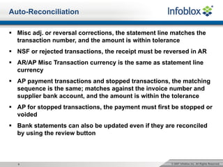 © 2007 Infoblox Inc. All Rights Reserved.9
§ Misc adj. or reversal corrections, the statement line matches the
transaction number, and the amount is within tolerance
§ NSF or rejected transactions, the receipt must be reversed in AR
§ AR/AP Misc Transaction currency is the same as statement line
currency
§ AP payment transactions and stopped transactions, the matching
sequence is the same; matches against the invoice number and
supplier bank account, and the amount is within the tolerance
§ AP for stopped transactions, the payment must first be stopped or
voided
§ Bank statements can also be updated even if they are reconciled
by using the review button
Auto-Reconciliation
 