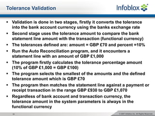 © 2007 Infoblox Inc. All Rights Reserved.10
Tolerance Validation
§ Validation is done in two stages, firstly it converts the tolerance
into the bank account currency using the banks exchange rate
§ Second stage uses the tolerance amount to compare the bank
statement line amount with the transaction (functional currency)
§ The tolerances defined are: amount = GBP £70 and percent =10%
§ Run the Auto Reconciliation program, and it encounters a
statement line with an amount of GBP £1,000
§ The program firstly calculates the tolerance percentage amount
(10% of GBP £1,000 = GBP £100)
§ The program selects the smallest of the amounts and the defined
tolerance amount which is GBP £70
§ The program then matches the statement line against a payment or
receipt transaction in the range GBP £930 to GBP £1,070
§ Regardless of bank account and transaction currency, the
tolerance amount in the system parameters is always in the
functional currency
 