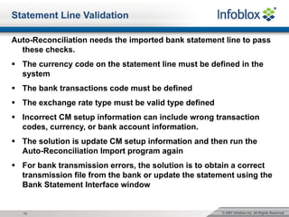 © 2007 Infoblox Inc. All Rights Reserved.12
Statement Line Validation
Auto-Reconciliation needs the imported bank statement line to pass
these checks.
§ The currency code on the statement line must be defined in the
system
§ The bank transactions code must be defined
§ The exchange rate type must be valid type defined
§ Incorrect CM setup information can include wrong transaction
codes, currency, or bank account information.
§ The solution is update CM setup information and then run the
Auto-Reconciliation Import program again
§ For bank transmission errors, the solution is to obtain a correct
transmission file from the bank or update the statement using the
Bank Statement Interface window
 