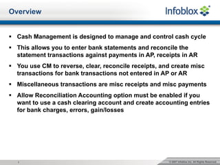 © 2007 Infoblox Inc. All Rights Reserved.1
Overview
§ Cash Management is designed to manage and control cash cycle
§ This allows you to enter bank statements and reconcile the
statement transactions against payments in AP, receipts in AR
§ You use CM to reverse, clear, reconcile receipts, and create misc
transactions for bank transactions not entered in AP or AR
§ Miscellaneous transactions are misc receipts and misc payments
§ Allow Reconciliation Accounting option must be enabled if you
want to use a cash clearing account and create accounting entries
for bank charges, errors, gain/losses
 