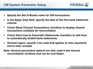 © 2007 Infoblox Inc. All Rights Reserved.2
CM System Parameter Setup
§ Specify the Set of Books name for CM transactions
§ In the Begin Date field, specify the date of the first bank statement
entered
§ Check Show Cleared Transactions checkbox to display cleared
transactions available for reconciliation
§ Check Add Lines to Automatic Statements checkbox to add lines
to automatically loaded bank statements
§ General region, specify a tax code that applies to misc payments
and to misc receipts
Note: General parameters options are also used in the manual
reconciliation windows and can be overridden
 