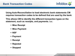 © 2007 Infoblox Inc. All Rights Reserved.3
Bank Transaction Codes
Using Auto-Reconciliation to load electronic bank statements CM
requires transaction codes to be defined that are used by the bank
This allows CM to identify the different transaction types on the
statement, such as receipts, and payments. i.e.:
§ Misc Receipt
§ Misc Payment
§ NSF
§ Payment
§ Receipt
§ Rejected
§ Stopped
 