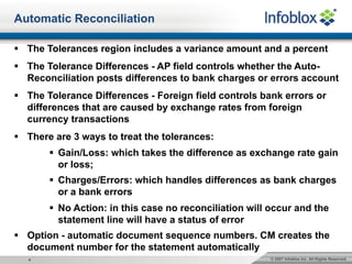 © 2007 Infoblox Inc. All Rights Reserved.4
Automatic Reconciliation
§ The Tolerances region includes a variance amount and a percent
§ The Tolerance Differences - AP field controls whether the Auto-
Reconciliation posts differences to bank charges or errors account
§ The Tolerance Differences - Foreign field controls bank errors or
differences that are caused by exchange rates from foreign
currency transactions
§ There are 3 ways to treat the tolerances:
§ Gain/Loss: which takes the difference as exchange rate gain
or loss;
§ Charges/Errors: which handles differences as bank charges
or a bank errors
§ No Action: in this case no reconciliation will occur and the
statement line will have a status of error
§ Option - automatic document sequence numbers. CM creates the
document number for the statement automatically
 