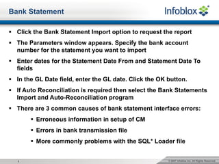 © 2007 Infoblox Inc. All Rights Reserved.5
Bank Statement
§ Click the Bank Statement Import option to request the report
§ The Parameters window appears. Specify the bank account
number for the statement you want to import
§ Enter dates for the Statement Date From and Statement Date To
fields
§ In the GL Date field, enter the GL date. Click the OK button.
§ If Auto Reconciliation is required then select the Bank Statements
Import and Auto-Reconciliation program
§ There are 3 common causes of bank statement interface errors:
§ Erroneous information in setup of CM
§ Errors in bank transmission file
§ More commonly problems with the SQL* Loader file
 